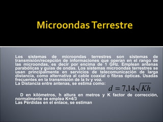 Los sistemas de microondas terrestres son sistemas de
transmisión/recepción de informaciones que operan en el rango de
las microondas, es decir por encima de 1 GHz. Emplean antenas
parabólicas y guías de ondas. Los sistemas microondas terrestres se
usan principalmente en servicios de telecomunicación de larga
distancia, como alternativa al cable coaxial o fibras ópticas. Usadas
frecuentes en la transmisión de la tv y voz.
La Distancia entre antenas, se estima como:

d = 7,14 Kh

D en kilómetros, h altura en metros y K factor de corrección,
normalmente se emplea K=4/3
Las Pérdidas en el enlace, se estiman

 