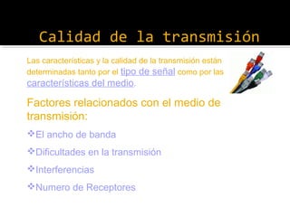 Calidad de la transmisión
Las características y la calidad de la transmisión están
determinadas tanto por el tipo de señal como por las
características del medio.

Factores relacionados con el medio de
transmisión:
El ancho de banda
Dificultades en la transmisión
Interferencias
Numero de Receptores

 