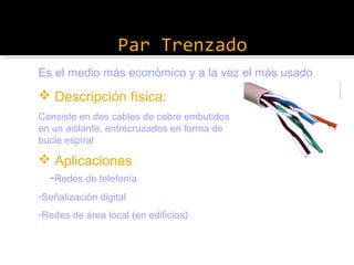 Par Trenzado
Es el medio más económico y a la vez el más usado

 Descripción física:
Consiste en dos cables de cobre embutidos
en un aislante, entrecruzados en forma de
bucle espiral

 Aplicaciones
-Redes de telefonía
-Señalización digital
-Redes de área local (en edificios)

 