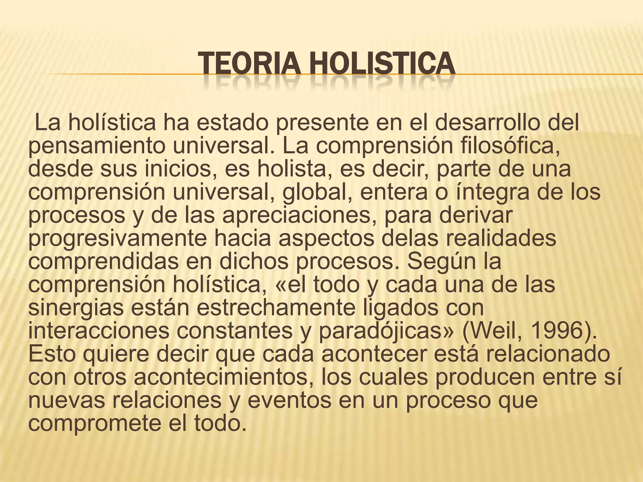 TEORIA HOLISTICA
La holística ha estado presente en el desarrollo del
pensamiento universal. La comprensión filosófica,
desde sus inicios, es holista, es decir, parte de una
comprensión universal, global, entera o íntegra de los
procesos y de las apreciaciones, para derivar
progresivamente hacia aspectos delas realidades
comprendidas en dichos procesos. Según la
comprensión holística, «el todo y cada una de las
sinergias están estrechamente ligados con
interacciones constantes y paradójicas» (Weil, 1996).
Esto quiere decir que cada acontecer está relacionado
con otros acontecimientos, los cuales producen entre sí
nuevas relaciones y eventos en un proceso que
compromete el todo.
 