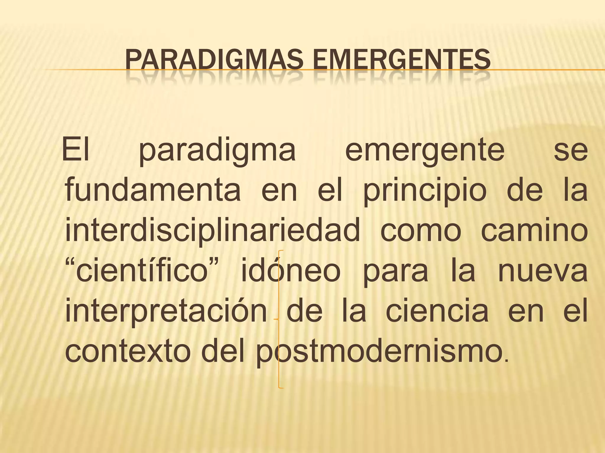 PARADIGMAS EMERGENTES
El paradigma emergente se
fundamenta en el principio de la
interdisciplinariedad como camino
“científico” idóneo para la nueva
interpretación de la ciencia en el
contexto del postmodernismo.
 
