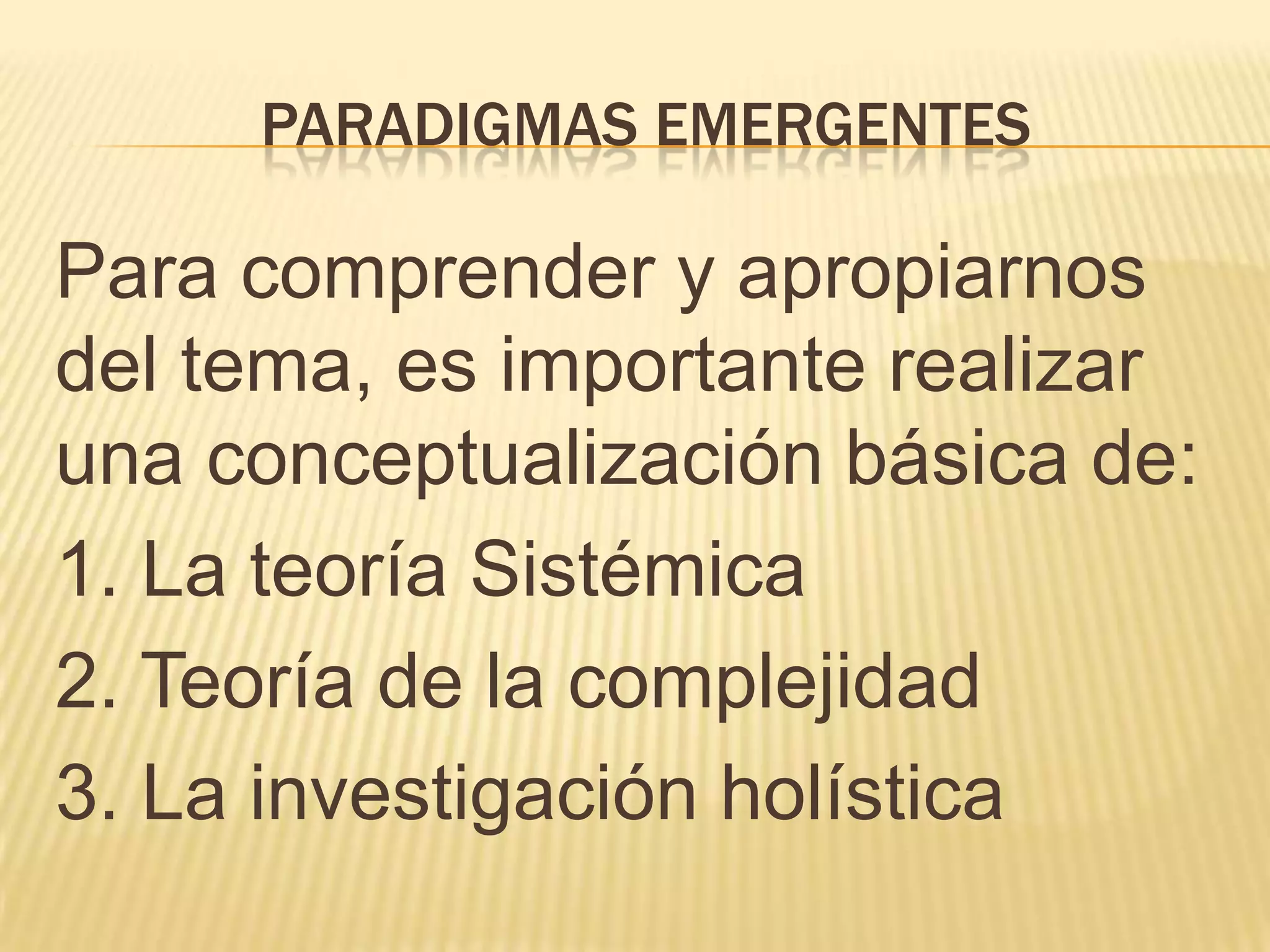 PARADIGMAS EMERGENTES
Para comprender y apropiarnos
del tema, es importante realizar
una conceptualización básica de:
1. La teoría Sistémica
2. Teoría de la complejidad
3. La investigación holística
 