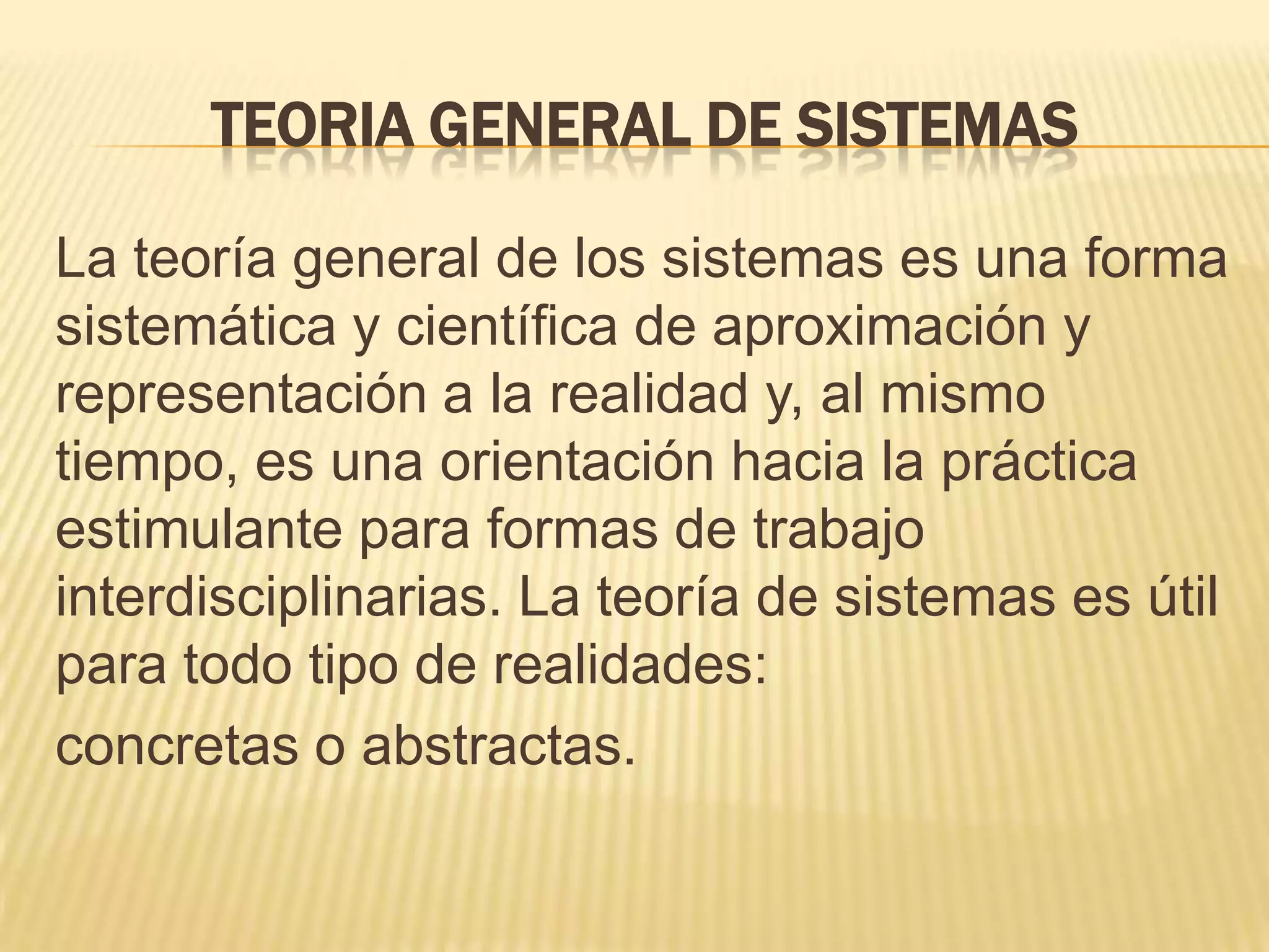TEORIA GENERAL DE SISTEMAS
La teoría general de los sistemas es una forma
sistemática y científica de aproximación y
representación a la realidad y, al mismo
tiempo, es una orientación hacia la práctica
estimulante para formas de trabajo
interdisciplinarias. La teoría de sistemas es útil
para todo tipo de realidades:
concretas o abstractas.
 