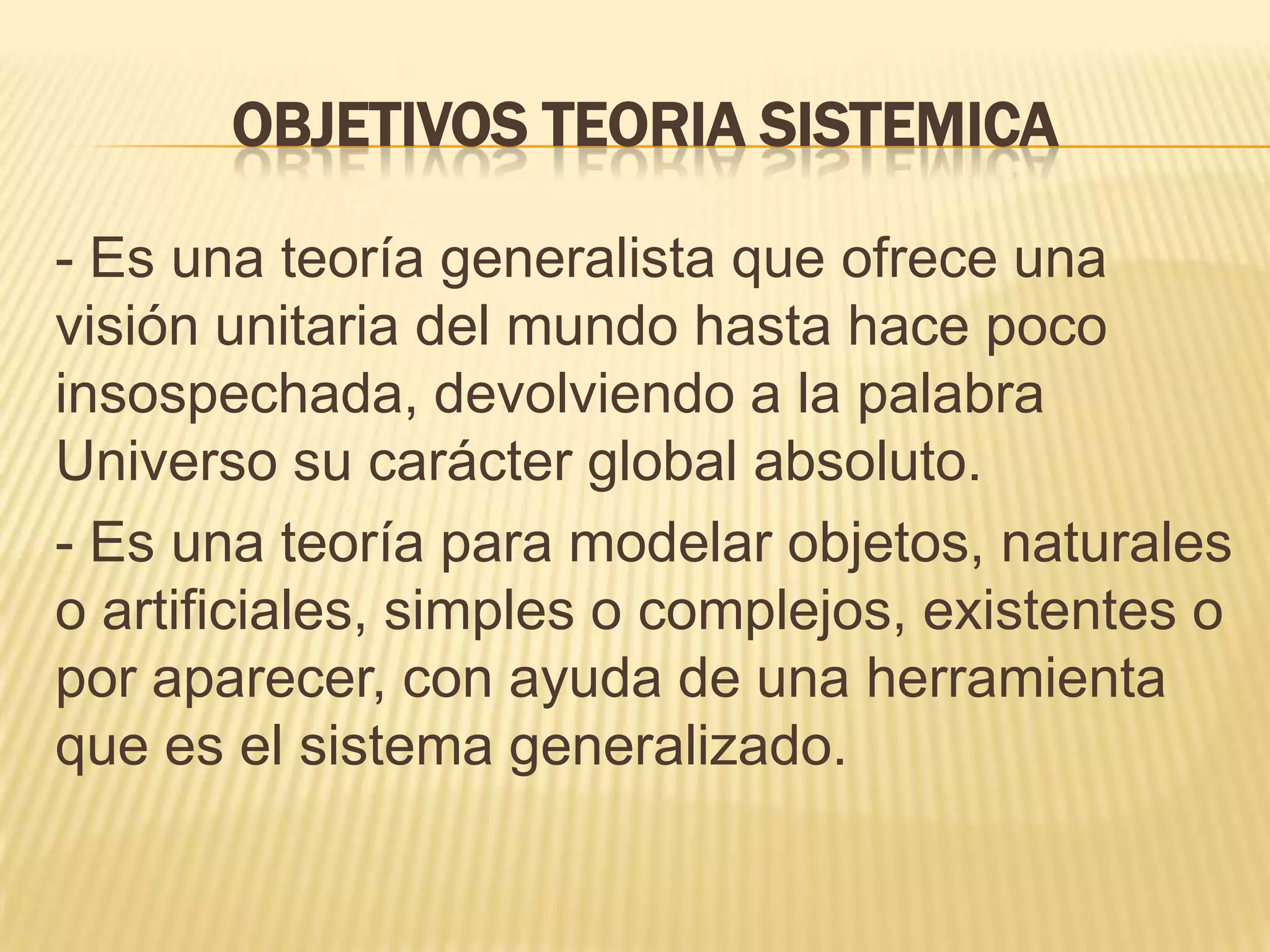 OBJETIVOS TEORIA SISTEMICA
- Es una teoría generalista que ofrece una
visión unitaria del mundo hasta hace poco
insospechada, devolviendo a la palabra
Universo su carácter global absoluto.
- Es una teoría para modelar objetos, naturales
o artificiales, simples o complejos, existentes o
por aparecer, con ayuda de una herramienta
que es el sistema generalizado.
 