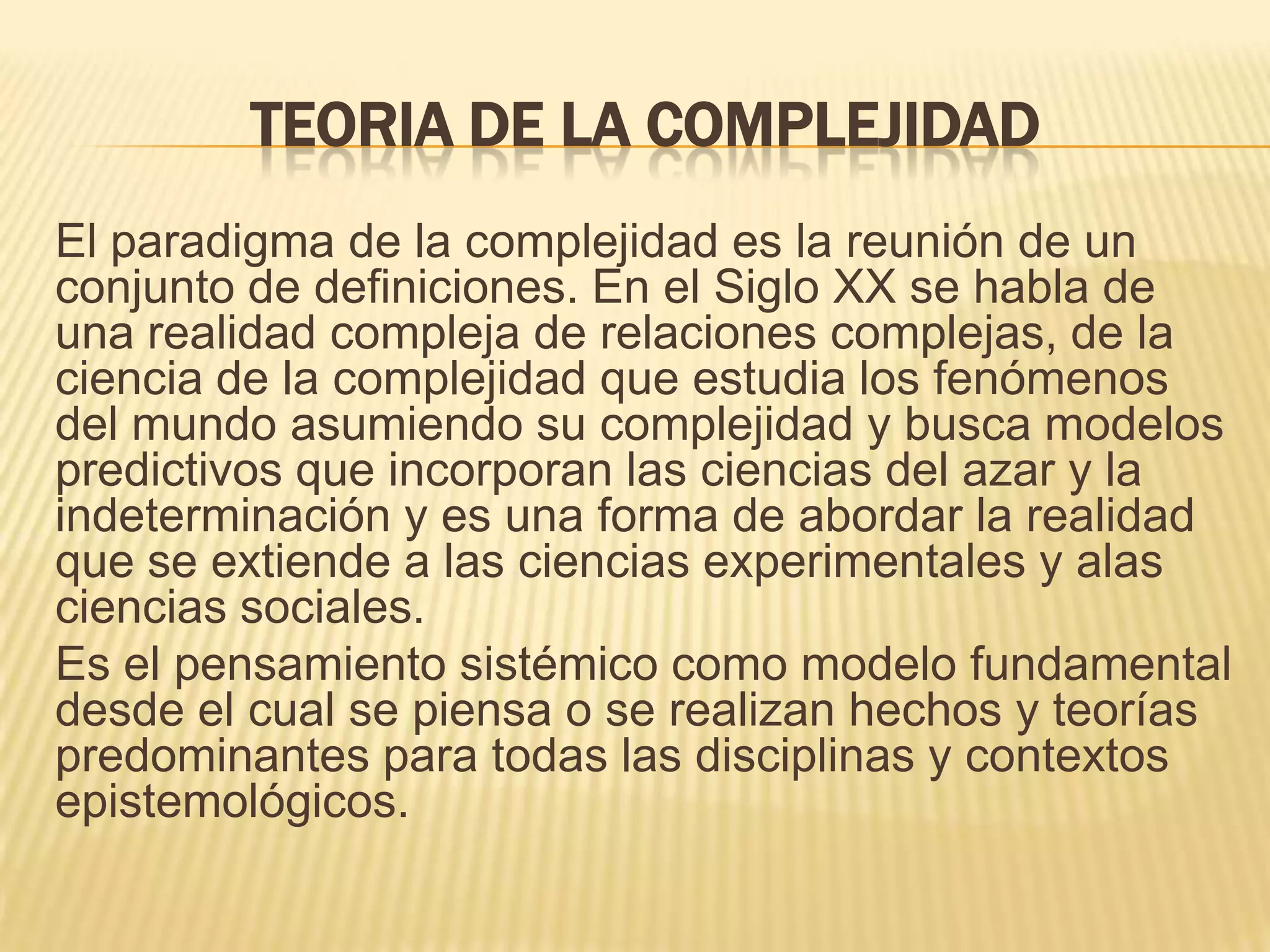 TEORIA DE LA COMPLEJIDAD
El paradigma de la complejidad es la reunión de un
conjunto de definiciones. En el Siglo XX se habla de
una realidad compleja de relaciones complejas, de la
ciencia de la complejidad que estudia los fenómenos
del mundo asumiendo su complejidad y busca modelos
predictivos que incorporan las ciencias del azar y la
indeterminación y es una forma de abordar la realidad
que se extiende a las ciencias experimentales y alas
ciencias sociales.
Es el pensamiento sistémico como modelo fundamental
desde el cual se piensa o se realizan hechos y teorías
predominantes para todas las disciplinas y contextos
epistemológicos.
 
