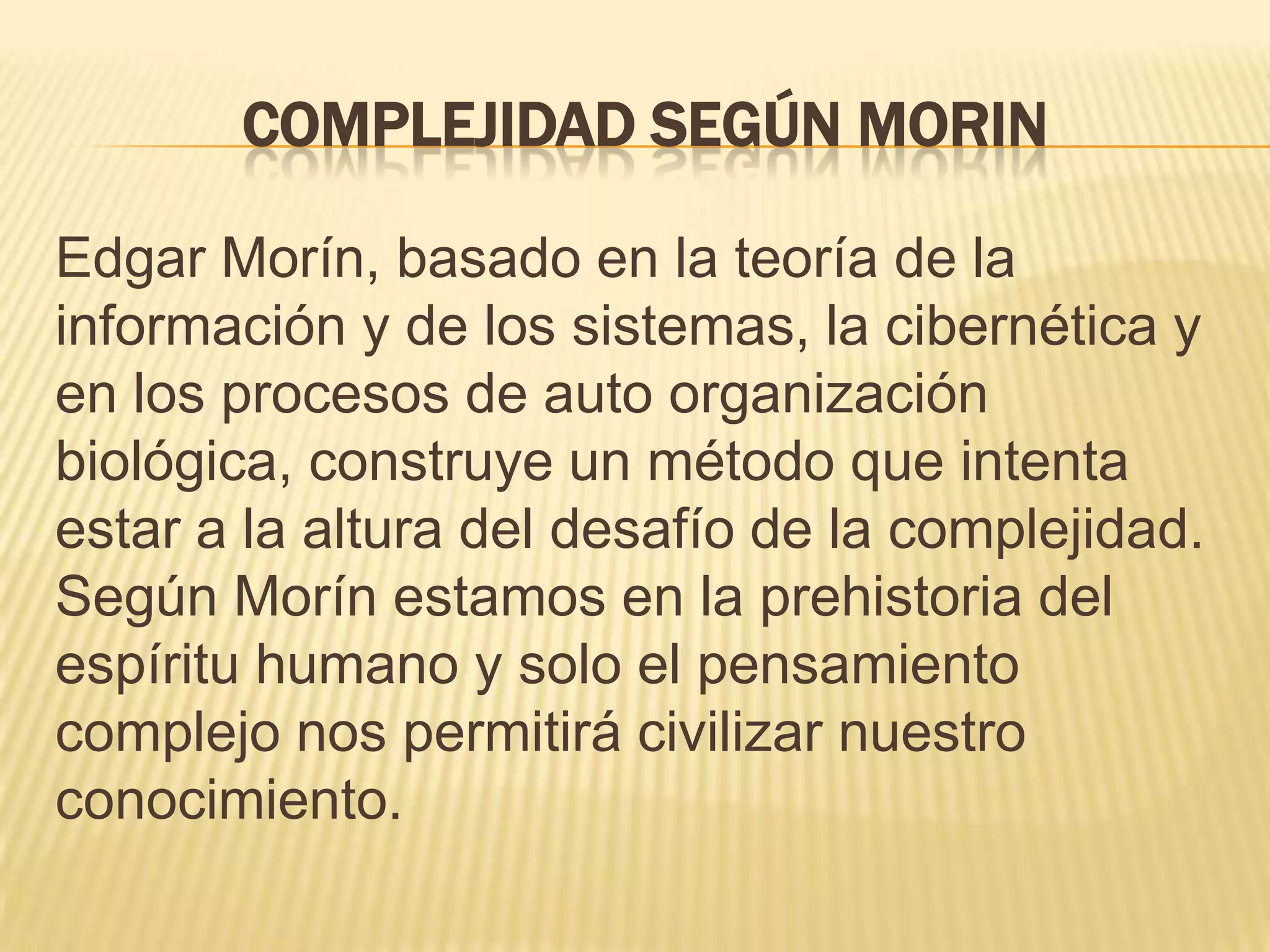 COMPLEJIDAD SEGÚN MORIN
Edgar Morín, basado en la teoría de la
información y de los sistemas, la cibernética y
en los procesos de auto organización
biológica, construye un método que intenta
estar a la altura del desafío de la complejidad.
Según Morín estamos en la prehistoria del
espíritu humano y solo el pensamiento
complejo nos permitirá civilizar nuestro
conocimiento.
 