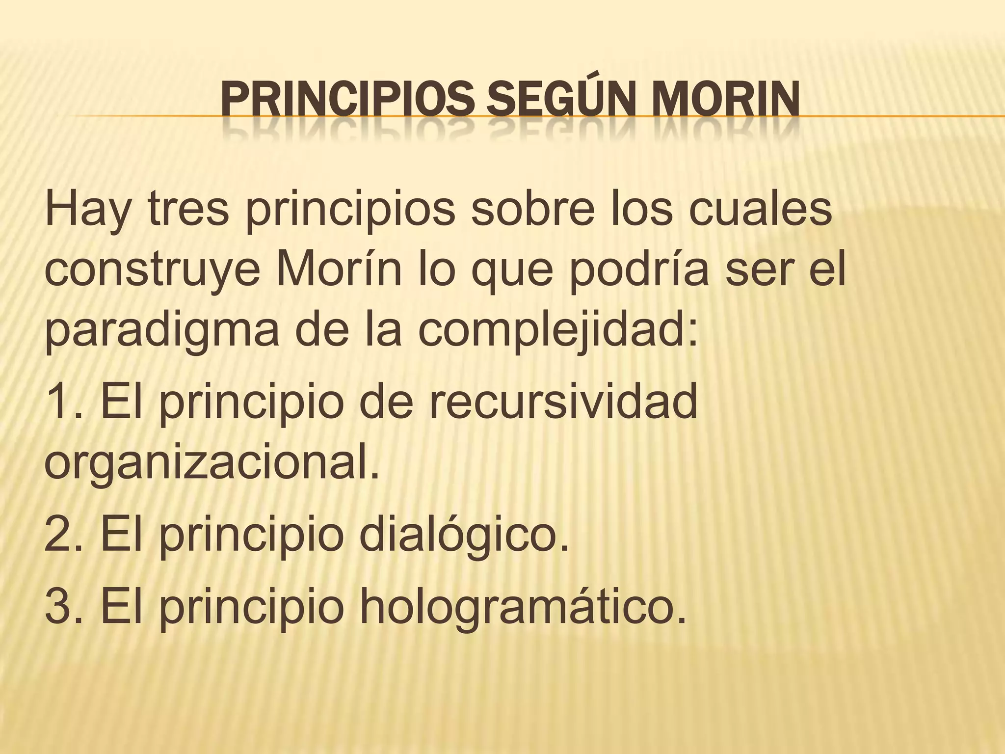 PRINCIPIOS SEGÚN MORIN
Hay tres principios sobre los cuales
construye Morín lo que podría ser el
paradigma de la complejidad:
1. El principio de recursividad
organizacional.
2. El principio dialógico.
3. El principio hologramático.
 