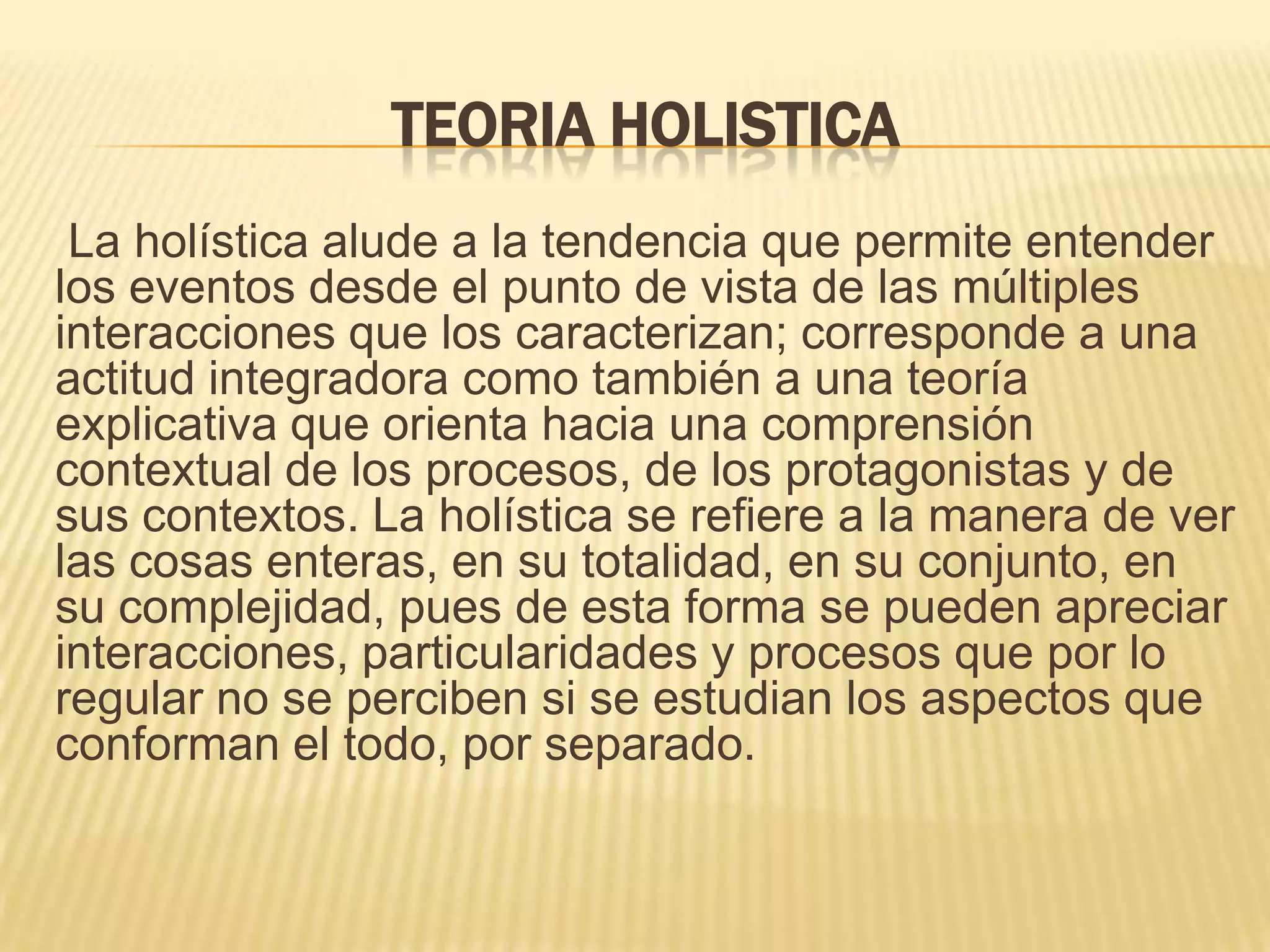 TEORIA HOLISTICA
La holística alude a la tendencia que permite entender
los eventos desde el punto de vista de las múltiples
interacciones que los caracterizan; corresponde a una
actitud integradora como también a una teoría
explicativa que orienta hacia una comprensión
contextual de los procesos, de los protagonistas y de
sus contextos. La holística se refiere a la manera de ver
las cosas enteras, en su totalidad, en su conjunto, en
su complejidad, pues de esta forma se pueden apreciar
interacciones, particularidades y procesos que por lo
regular no se perciben si se estudian los aspectos que
conforman el todo, por separado.
 