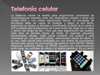    La telefonía celular se diseñó para proporcionar conexiones de
    comunicaciones estables entre dos dispositivos móviles o entre una
    unidad móvil y una unidad estacionaria (tierra). Un proveedor de
    servidores debe ser capaz de localizar y seguir al que llama,
    asignando un canal a la llamada y transfiriendo la señal de un canal a
    otro a medida que el dispositivo se mueve fuera del rango de un canal
    y dentro del rango de otro. Para que este seguimiento sea posible,
    cada área de servicio celular se divide en regiones pequeñas
    denominadas células. Cada célula contiene una antena y está
    controlada por una pequeña central, denominada central de célula. A
    su vez, cada central está controlada por una central de conmutación
    denominada central de conmutación de telefonía móvil (MTSO, Mobile
    telephone switching office). La MTSO coordina las comunicaciones
    entre todas las centrales de célula y la central telefónica. Es un centro
    computarizado que es responsable de conectar las llamadas y de
    grabar información sobre la llamada y la facturación.
 