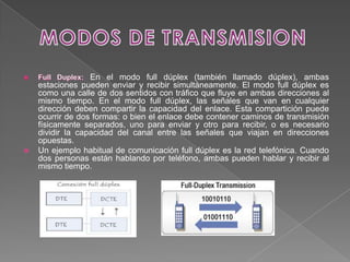 En el modo full dúplex (también llamado dúplex), ambas
    estaciones pueden enviar y recibir simultáneamente. El modo full dúplex es
    como una calle de dos sentidos con tráfico que fluye en ambas direcciones al
    mismo tiempo. En el modo full dúplex, las señales que van en cualquier
    dirección deben compartir la capacidad del enlace. Esta compartición puede
    ocurrir de dos formas: o bien el enlace debe contener caminos de transmisión
    físicamente separados, uno para enviar y otro para recibir, o es necesario
    dividir la capacidad del canal entre las señales que viajan en direcciones
    opuestas.
   Un ejemplo habitual de comunicación full dúplex es la red telefónica. Cuando
    dos personas están hablando por teléfono, ambas pueden hablar y recibir al
    mismo tiempo.
 