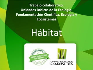 Trabajo colaborativo:
Unidades Básicas de la Ecología.
Fundamentación Científica, Ecología y
Ecosistemas
Hábitat
 