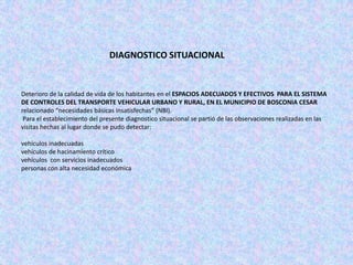 DIAGNOSTICO SITUACIONAL


Deterioro de la calidad de vida de los habitantes en el ESPACIOS ADECUADOS Y EFECTIVOS PARA EL SISTEMA
DE CONTROLES DEL TRANSPORTE VEHICULAR URBANO Y RURAL, EN EL MUNICIPIO DE BOSCONIA CESAR
relacionado “necesidades básicas insatisfechas” (NBI).
 Para el establecimiento del presente diagnostico situacional se partió de las observaciones realizadas en las
visitas hechas al lugar donde se pudo detectar:

vehículos inadecuadas
vehículos de hacinamiento crítico
vehículos con servicios inadecuados
personas con alta necesidad económica
 