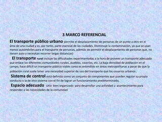 3 MARCO REFERENCIAL
El transporte público urbano permite el desplazamiento de personas de un punto a otro en el
área de una ciudad y es, por tanto, parte esencial de las ciudades. Disminuye la contaminación, ya que se usan
menos automóviles para el transporte de personas, además de permitir el desplazamiento de personas que, no
tienen auto y necesitan recorrer largas distancias)
 El transporte rural incluye las dificultades experimentadas a la hora de proveer un transporte adecuado
que enlace las diferentes comunidades rurales, pueblos, caseríos, etc. La baja densidad de población en el
campo, hace difícil un transporte público viable como es entendido en áreas metropolitanas a pesar de que la
población rural suele tener una necesidad superior de uso del transporte que los usuarios urbanos.
Sistema de control está definido como un conjunto de componentes que pueden regular su propia
conducta o la de otro sistema con el fin de lograr un funcionamiento predeterminado,
Espacio adecuado            sitio bien organizado para desarrollar una actividad u acontecimiento para
responder a las necesidades de la comunidad
 