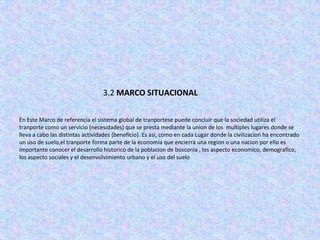 3.2 MARCO SITUACIONAL

En Este Marco de referencia el sistema global de tranportese puede concluir que la sociedad utiliza el
tranporte como un servicio (necesidades) que se presta mediante la union de los multiples lugares donde se
lleva a cabo las distintas actividades (beneficio). Es asi, como en cada Lugar donde la civilizacion ha encontrado
un uso de suelo,el tranporte forma parte de la economia que encierra una region o una nacion por ello es
importante conocer el desarrollo historico de la poblacion de bosconia , los aspecto economico, demografico,
los aspecto sociales y el desenvolvimiento urbano y el uso del suelo
 