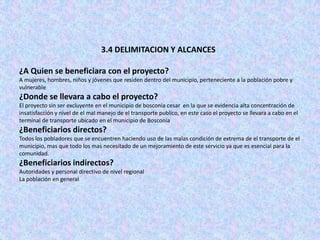 3.4 DELIMITACION Y ALCANCES

¿A Quien se beneficiara con el proyecto?
A mujeres, hombres, niños y jóvenes que residen dentro del municipio, perteneciente a la población pobre y
vulnerable
¿Donde se llevara a cabo el proyecto?
El proyecto sin ser excluyente en el municipio de bosconia cesar en la que se evidencia alta concentración de
insatisfacción y nivel de el mal manejo de el transporte publico, en este caso el proyecto se llevara a cabo en el
terminal de transporte ubicado en el municipio de Bosconia
¿Beneficiarios directos?
Todos los pobladores que se encuentren haciendo uso de las malas condición de extrema de el transporte de el
municipio, mas que todo los mas necesitado de un mejoramiento de este servicio ya que es esencial para la
comunidad.
¿Beneficiarios indirectos?
Autoridades y personal directivo de nivel regional
La población en general
 