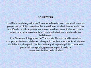 3.5 HIPÓTESIS

Los Sistemas Integrados de Transporte Masivo son concebidos como
 proyectos prototipos replicables a cualquier ciudad, únicamente con
 función de movilizar personas y sin considerar su articulación con la
   estructura urbana existente ni con las dinámicas sociales de los
                               habitantes.
    Los Sistemas Integrados de Transporte Masivo modificaran los
comportamientos sociales en el espacio público y romperán el vinculo
  social entre el espacio público actual y el espacio público creado a
             partir del transporte, generando perdida de la
                     memoria colectiva de la ciudad.
 