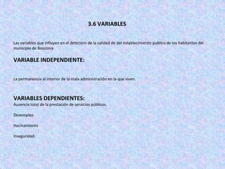 3.6 VARIABLES

Las variables que influyen en el deterioro de la calidad de del establecimiento publico de los habitantes del
municipio de Bosconia

VARIABLE INDEPENDIENTE:

La permanencia al interior de la mala administración en la que viven.



VARIABLES DEPENDIENTES:
Ausencia total de la prestación de servicios públicos.

Desempleo

Hacinamiento

Inseguridad.
 