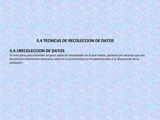 5.4 TECNICAS DE RECOLECCION DE DATOS

5.4.1RECOLECCION DE DATOS
En esta parte para entender un poco sobre las necesidades en el que habita, optamos por técnicas que nos
permitirían información necesaria, como lo es la entrevista con el administrador y la observación de la
población.
 