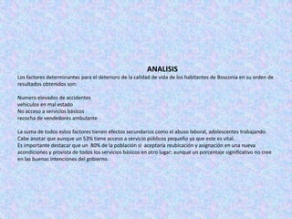 ANALISIS
Los factores determinantes para el deterioro de la calidad de vida de los habitantes de Bosconia en su orden de
resultados obtenidos son:

Numero elevados de accidentes
vehículos en mal estado
No acceso a servicios básicos
recocha de vendedores ambulante

La suma de todos estos factores tienen efectos secundarios como el abuso laboral, adolescentes trabajando.
Cabe anotar que aunque un 53% tiene acceso a servicio públicos pequeño ya que este es vital.
Es importante destacar que un 80% de la población si aceptaría reubicación y asignación en una nueva
acondiciones y provista de todos los servicios básicos en otro lugar; aunque un porcentaje significativo no cree
en las buenas intenciones del gobierno.
 