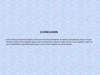 8 CONCLUSION

Como conclusión de este proyecto vemos que hay unas alternativas de solución del proyecto ya que nos que
brinda un sistema de transporte seguro por el control que se llevara a cabo y así los usuario podrán viajar con
más tranquilidad y seguridad puesto que no van e estar viajando con carros piratas
 