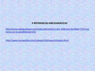 9 REFERENCIAS BIBLIOGRAFICAS

http://www.radioguatapuri.com/index.php?option=com_k2&view=item&id=7725:inva
siones-en-la-costa&Itemid=225


http://www.monografias.com/trabajos13/elmaest/elmaest.shtml
 