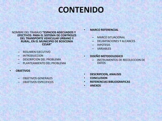 CONTENIDO

                                                •   MARCO REFERENCIAL
    NOMBRE DEL TRABAJO “ESPACIOS ADECUADOS Y
       EFECTIVOS PARA EL SISTEMA DE CONTROLES
         DEL TRANSPORTE VEHICULAR URBANO Y           –   MARCO SITUACIONAL
         RURAL, EN EL MUNICIPIO DE BOSCONIA          –   DELIMITACIONES Y ALCANCES
                       CESAR”                        –   HIPOTESIS
                                                     –   VARIABLES
       –   RESUMEN EJECUTIVO
       –   INTRODUCCION                         •   DISEÑO METODOLOGICO
       –   DESCRIPCION DEL PROBLEMA                  – INSTRUMENTOS DE RECOLECCION DE
       –   PLANTEAMIENTO DEL PROBLEMA                    DATOS

•     OBJETIVOS
                                                •   DESCRIPCION, ANALISIS
       –   OBJETIVOS GENERALES                  •   CONCLUSION
       –   OBJETIVOS ESPECIFICOS                •   REFERENCIAS BIBLIOGRAFICAS
                                                •   ANEXOS
 