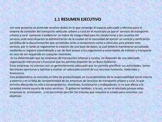 1.1 RESUMEN EJECUTIVO
con este proyecto se pretende resolver dudas en lo que converge al espacio adecuado y efectivo para el
sistema de controles del transporte vehicular urbano y rural en el municipio ya que el servicio de transporte
urbano y rural comenzó a evidenciar un índice de inseguridad para los conductores y los usuarios del
servicio, ante esta situación la administración de la ciudad vio la necesidad de ejercer un control y verificación
periódica de la documentación que acreditaba tanto a conductores como a vehículos para prestar este
servicio, por lo tanto se reglamentó la creación de una base de datos, la cual debería mantenerse actualizada
mediante su registro sistematizado y ser de fácil acceso a los organismos y autoridades de tránsito y transporte
en caso de ser requerida en cualquier momento.
 Se ha determinado que las empresas de transportes urbanos y rurales, no disponen de una adecuada
organización estructural y funcional que les permita disponer de un Buen Gobierno.
Estas empresas no cuentan con un gerenciamiento adecuado que les permita planificar sus actividades, tomar
decisiones oportunas y óptimas y realizar un adecuado control de sus recursos humanos, materiales y
financieros.
Esta problemática se concreta en falta de productividad, en incumplimiento de la responsabilidad social interna
y externa y en la falta de competitividad de las empresas de servicios de transporte urbano y rural, lo que
termina afectando no sólo a los propietarios, directivos, funcionarios y trabajadores; si no que afecta a la
sociedad misma usuaria de estos servicios. El gobierno también, a la vez, va ser el afectado porque estas
empresas se terminarán, y no permitirán percibir los tributos que requiere el estado para concretar sus
objetivos
 