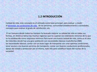 1.2 INTRODUCCIÓN

Calidad de vida, este concepto es el utilizado como base principal para evaluar y medir
el bienestar, las condiciones de vida de las personas, comunidad establecimiento y sociedades,
concepto para evaluar el grado de satisfacción; etc.

 El ser humano desde todos los tiempos ha buscado mejorar su calidad de vida en todas sus
formas, en América latina hay muchas regiones que no superan los estándares mínimos de lo que
se ha establecido como requisitos mínimos Para tener una buena calidad de vida, como es el caso
de Colombia donde hay una gran población con necesidades básicas insatisfechas (NBI)
las necesidades básicas: contar con un buen lugar de transporte con unas optimas condiciones,
tener acceso a los buenos servicios de transporte, contar con buenos conductores profesionales,
apoyo del estado y protección por el mismo, todo ello para solidificar bases del núcleo de la
sociedad.
 