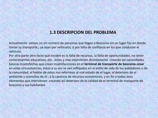 1.3 DESCRIPCION DEL PROBLEMA

Actualmente vemos un sin numero de personas que llegan a Bosconia sin un lugar fijo en donde
tomar su transporte,; ya sean por vehículos, o por falta de confianza en los que conducen el
vehículo.
Por otra parte otro facto que inciden es la falta de recursos, la falta de oportunidades, no tener
conocimientos educativos, etc., estos y mas intervienen directamente creando así necesidades
básicas insatisfechas que crean insatisfacciones en el terminal de transporte de bosconia cesar
en estas circunstancias, estos a su vez se ven reflejados en el estilo de vida de los pobladores o de
la comunidad; al hablar de estos nos referimos al mal estado de el lugar, al deterioro de el
ambiente y utensilios de el , a la carencia de recursos económicos, y en fin a todos esos
elementos que intervienen creando así deterioro de la calidad de el terminal de transporte de
bosconia y sus habitantes
 