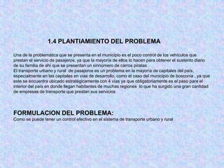 1.4 PLANTIAMIENTO DEL PROBLEMA

Una de la problemática que se presenta en el municipio es el poco control de los vehículos que
prestan el servicio de pasajeros, ya que la mayoría de ellos lo hacen para obtener el sustento diario
de su familia de ahí que se presentan un sinnúmero de carros piratas
El transporte urbano y rural de pasajeros es un problema en la mayoría de capitales del país,
especialmente en las capitales en vías de desarrollo, como el caso del municipio de bosconia , ya que
este se encuentra ubicado estratégicamente con 4 vías ya que obligatoriamente es el paso para el
interior del país en donde llegan habitantes de muchas regiones lo que ha surgido una gran cantidad
de empresas de transporte que prestan sus servicios




FORMULACION DEL PROBLEMA:
Como se puede tener un control efectivo en el sistema de transporte urbano y rural
 