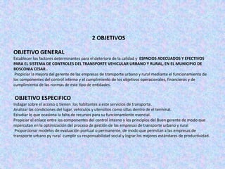 2 OBJETIVOS

OBJETIVO GENERAL
Establecer los factores determinantes para el deterioro de la calidad y ESPACIOS ADECUADOS Y EFECTIVOS
PARA EL SISTEMA DE CONTROLES DEL TRANSPORTE VEHICULAR URBANO Y RURAL, EN EL MUNICIPIO DE
BOSCONIA CESAR .
 Propiciar la mejora del gerente de las empresas de transporte urbano y rural mediante el funcionamiento de
los componentes del control interno y el cumplimiento de los objetivos operacionales, financieros y de
cumplimiento de las normas de este tipo de entidades.


OBJETIVO ESPECIFICO
Indagar sobre el acceso q tienen los habitantes a este servicios de transporte.
Analizar las condiciones del lugar, vehículos y utensilios como sillas dentro de el terminal.
Estudiar lo que ocasiona la falta de recursos para su funcionamiento esencial.
Propiciar el enlace entre los componentes del control interno y los principios del Buen gerente de modo que
repercutan en la optimización del proceso de gestión de las empresas de transporte urbano y rural
 Proporcionar modelos de evaluación puntual o permanente, de modo que permitan a las empresas de
transporte urbano py rural cumplir su responsabilidad social y lograr los mejores estándares de productividad.
 