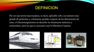 DEFINICION
Por ser una teoría macroscópica, es decir, aplicable sólo a un número muy
grande de partículas y a distancias grandes respecto de las dimensiones de
éstas, el Electromagnetismo no describe los fenómenos atómicos y
moleculares, para los que es necesario usar la Mecánica Cuántica
 