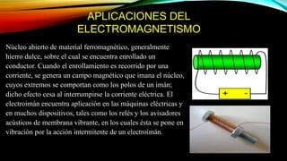 APLICACIONES DEL
ELECTROMAGNETISMO
Núcleo abierto de material ferromagnético, generalmente
hierro dulce, sobre el cual se encuentra enrollado un
conductor. Cuando el enrollamiento es recorrido por una
corriente, se genera un campo magnético que imana el núcleo,
cuyos extremos se comportan como los polos de un imán;
dicho efecto cesa al interrumpirse la corriente eléctrica. El
electroimán encuentra aplicación en las máquinas eléctricas y
en muchos dispositivos, tales como los relés y los avisadores
acústicos de membrana vibrante, en los cuales ésta se pone en
vibración por la acción intermitente de un electroimán.
 