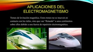 APLICACIONES DEL
ELECTROMAGNETISMO
Trenes de levitación magnética. Estos trenes no se mueven en
contacto con los rieles, sino que van “flotando” a unos centímetros
sobre ellos debido a una fuerza de repulsión electromagnética.
 