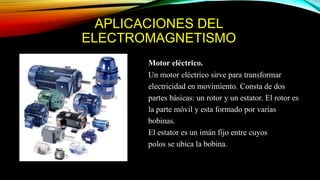 APLICACIONES DEL
ELECTROMAGNETISMO
Motor eléctrico.
Un motor eléctrico sirve para transformar
electricidad en movimiento. Consta de dos
partes básicas: un rotor y un estator. El rotor es
la parte móvil y esta formado por varias
bobinas.
El estator es un imán fijo entre cuyos
polos se ubica la bobina.
 