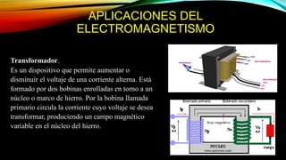 APLICACIONES DEL
ELECTROMAGNETISMO
Transformador.
Es un dispositivo que permite aumentar o
disminuir el voltaje de una corriente alterna. Está
formado por dos bobinas enrolladas en torno a un
núcleo o marco de hierro. Por la bobina llamada
primario circula la corriente cuyo voltaje se desea
transformar, produciendo un campo magnético
variable en el núcleo del hierro.
 