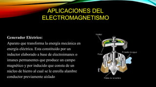 APLICACIONES DEL
ELECTROMAGNETISMO
Generador Eléctrico:
Aparato que transforma la energía mecánica en
energía eléctrica. Esta constituido por un
inductor elaborado a base de electroimanes o
imanes permanentes que produce un campo
magnético y por inducido que consta de un
núcleo de hierro al cual se le enrolla alambre
conductor previamente aislado
 