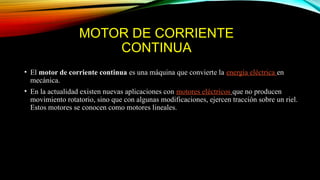 MOTOR DE CORRIENTE
CONTINUA
• El motor de corriente continua es una máquina que convierte la energía eléctrica en
mecánica.
• En la actualidad existen nuevas aplicaciones con motores eléctricos que no producen
movimiento rotatorio, sino que con algunas modificaciones, ejercen tracción sobre un riel.
Estos motores se conocen como motores lineales.
 
