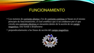 FUNCIONAMIENTO
• Los motores de corriente alterna y los de corriente continua se basan en el mismo
principio de funcionamiento, el cual establece que si un conductor por el que
circula una corriente eléctrica se encuentra dentro de la acción de un campo
magnético, éste tiende a desplazarse
• perpendicularmente a las líneas de acción del campo magnético.
 