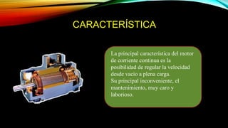 CARACTERÍSTICA
La principal característica del motor
de corriente continua es la
posibilidad de regular la velocidad
desde vacío a plena carga.
Su principal inconveniente, el
mantenimiento, muy caro y
laborioso.
 