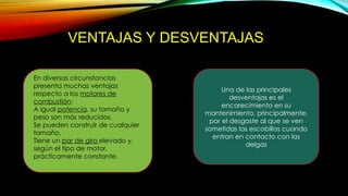 VENTAJAS Y DESVENTAJAS
En diversas circunstancias
presenta muchas ventajas
respecto a los motores de
combustión:
A igual potencia, su tamaño y
peso son más reducidos.
Se pueden construir de cualquier
tamaño.
Tiene un par de giro elevado y,
según el tipo de motor,
prácticamente constante.
Una de las principales
desventajas es el
encarecimiento en su
mantenimiento, principalmente,
por el desgaste al que se ven
sometidas las escobillas cuando
entran en contacto con las
delgas
 