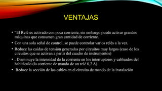 VENTAJAS
• “El Relé es activado con poca corriente, sin embargo puede activar grandes
máquinas que consumen gran cantidad de corriente.
• Con una sola señal de control, se puede controlar varios relés a la vez.
• Reduce las caídas de tensión generadas por circuitos muy largos (caso de los
circuitos que se activan a partir del cuadro de instrumentos)
• . Disminuye la intensidad de la corriente en los interruptores y cableados del
habitáculo (la corriente de mando de un relé 0,2 A).
• Reduce la sección de los cables en el circuito de mando de la instalación
 