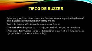 TIPOS DE BUZZER
Existe una gran diferencia en cuanto a su funcionamiento y se pueden clasificar en 2
tipos diferentes: electromagnéticos y piezoeléctricos.
Dentro de los piezoeléctricos podemos encontrar 2 tipos:
• Sin oscilador: Requieren de un voltaje y un oscilador externo para funcionar
• Con oscilador: Cuentan con un oscilador interno lo que facilita el funcionamiento,
ya que solo es cuestión de aplicar voltaje.
 