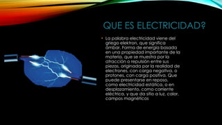 QUE ES ELECTRICIDAD?
• La palabra electricidad viene del
griego elektron, que significa
ámbar. Forma de energía basada
en una propiedad importante de la
materia, que se muestra por la
atracción o repulsión entre sus
piezas, originada por la realidad de
electrones, con carga negativa, o
protones, con carga positiva. Que
puede presentarse en reposo,
como electricidad estática, o en
desplazamiento, como corriente
eléctrica, y que da sitio a luz, calor,
campos magnéticos
 