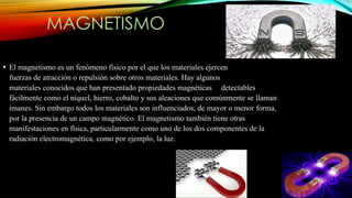 MAGNETISMO
• El magnetismo es un fenómeno físico por el que los materiales ejercen
fuerzas de atracción o repulsión sobre otros materiales. Hay algunos
materiales conocidos que han presentado propiedades magnéticas detectables
fácilmente como el níquel, hierro, cobalto y sus aleaciones que comúnmente se llaman
imanes. Sin embargo todos los materiales son influenciados, de mayor o menor forma,
por la presencia de un campo magnético. El magnetismo también tiene otras
manifestaciones en física, particularmente como uno de los dos componentes de la
radiación electromagnética, como por ejemplo, la luz.
 