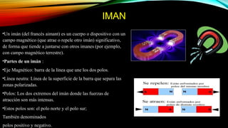 IMAN
•Un imán (del francés aimant) es un cuerpo o dispositivo con un
campo magnético (que atrae o repele otro imán) significativo,
de forma que tiende a juntarse con otros imanes (por ejemplo,
con campo magnético terrestre).
•Partes de un imán :
•Eje Magnético: barra de la línea que une los dos polos.
•Línea neutra: Línea de la superficie de la barra que separa las
zonas polarizadas.
•Polos: Los dos extremos del imán donde las fuerzas de
atracción son más intensas.
•Estos polos son: el polo norte y el polo sur;
También denominados
polos positivo y negativo.
 