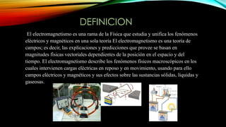 DEFINICION
El electromagnetismo es una rama de la Física que estudia y unifica los fenómenos
eléctricos y magnéticos en una sola teoría El electromagnetismo es una teoría de
campos; es decir, las explicaciones y predicciones que provee se basan en
magnitudes físicas vectoriales dependientes de la posición en el espacio y del
tiempo. El electromagnetismo describe los fenómenos físicos macroscópicos en los
cuales intervienen cargas eléctricas en reposo y en movimiento, usando para ello
campos eléctricos y magnéticos y sus efectos sobre las sustancias sólidas, líquidas y
gaseosas.
 