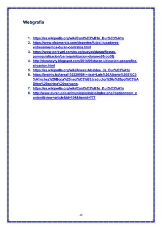14
Webgrafía
1. https://es.wikipedia.org/wiki/Cant%C3%B3n_Dur%C3%A1n
2. https://www.elcomercio.com/deportes/futbol-jugadores-
entrenamientos-duran-contratos.html
3. https://www.goraymi.com/es-ec/guayas/duran/fiestas-
parroquializacion/parroquializacion-duran-a98roo08j
4. http://durancyty.blogspot.com/2014/06/duran-ubicacion-geografica-
el-canton.html
5. https://es.wikipedia.org/wiki/Anexo:Alcaldes_de_Dur%C3%A1n
6. https://brainly.lat/tarea/10222995#:~:text=Luis%20Alberto%20S%C3
%A1nchez%20Borja%20naci%C3%B3,traductor%20y%20pol%C3%A
Dtico%20aprista%20peruano.
7. https://es.wikipedia.org/wiki/Cant%C3%B3n_Dur%C3%A1n
8. http://www.duran.gob.ec/municipio/inicio/index.php?option=com_c
ontent&view=article&id=104&Itemid=777
 
