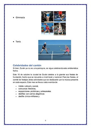 6
• Gimnasia
• Tenis
Celebridades del cantón
Si bien, Durán ya no es una parroquia, se sigue celebrando esta emblemática
fecha.
Este 16 de octubre la ciudad de Durán celebra a lo grande sus fiestas de
fundación, hecho que se recuerda a nivel local y nacional. Para las fiestas, el
comité de festejos alista actividades que se destacarán por la música presente
en cada espacio. Este mes se lleva a cabo eventos de:
• índole cultural y social,
• concursos literarios,
• exposiciones pictóricas y artesanales
• desfiles con carros alegóricos
• desfile cívico-militares y
 