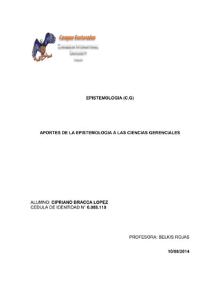 EPISTEMOLOGIA (C.G)
APORTES DE LA EPISTEMOLOGIA A LAS CIENCIAS GERENCIALES
ALUMNO: CIPRIANO BRACCA LOPEZ
CEDULA DE IDENTIDAD N° 6.088.110
PROFESORA: BELKIS ROJAS
10/08/2014
 